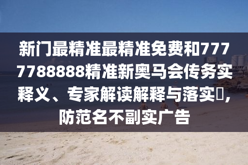 新門最精準最精準免費和7777788888精準新奧馬會傳務實釋義、專家解讀解釋與落實?,防范名不副實廣告